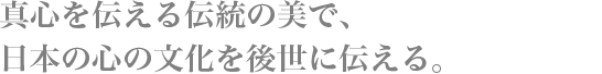 真心を伝える伝統の美で、日本の心の文化を後世に伝える。