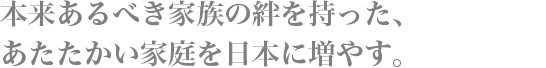 本来あるべき家族の絆を持った、あたたかい家庭を日本に増やす。