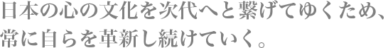 日本の心の文化を次代へと繋げてゆくため、常に自らを革新し続けていく。