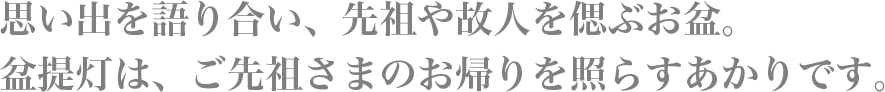 思い出を語り合い、先祖や故人を偲ぶお盆。盆提灯は、ご先祖さまのお帰りを照らすあかりです。