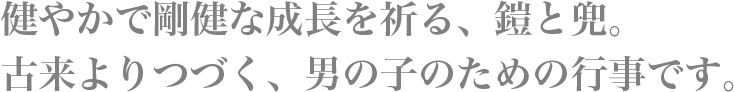 健やかで剛健な成長を祈る、鎧と兜。古来よりつづく、男の子のための行事です。