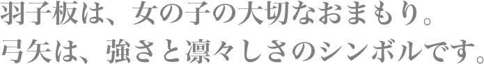 羽子板は、女の子の大切なおまもり。弓矢は、強さと凛々しさのシンボルです。